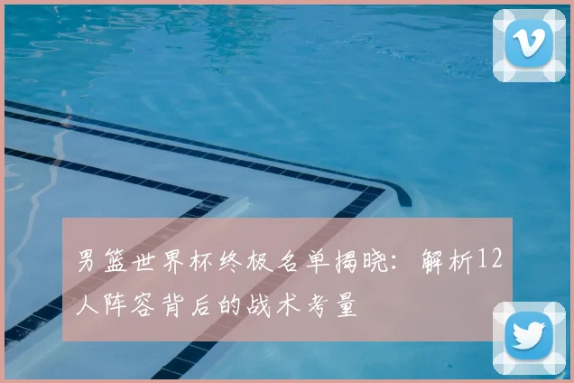 男篮世界杯终极名单揭晓：解析12人阵容背后的战术考量