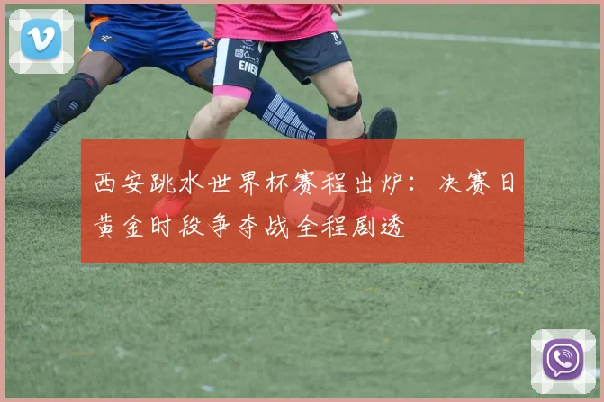 西安跳水世界杯赛程出炉：决赛日黄金时段争夺战全程剧透