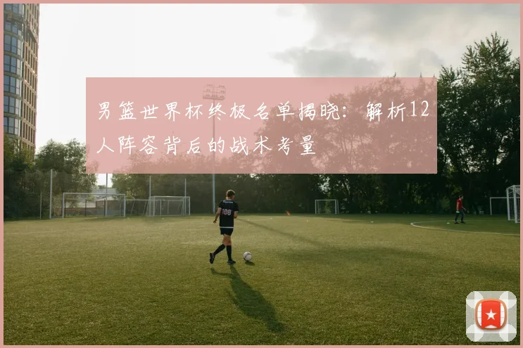 男篮世界杯终极名单揭晓：解析12人阵容背后的战术考量