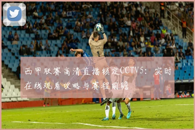 西甲联赛高清直播锁定CCTV5：实时在线观看攻略与赛程前瞻
