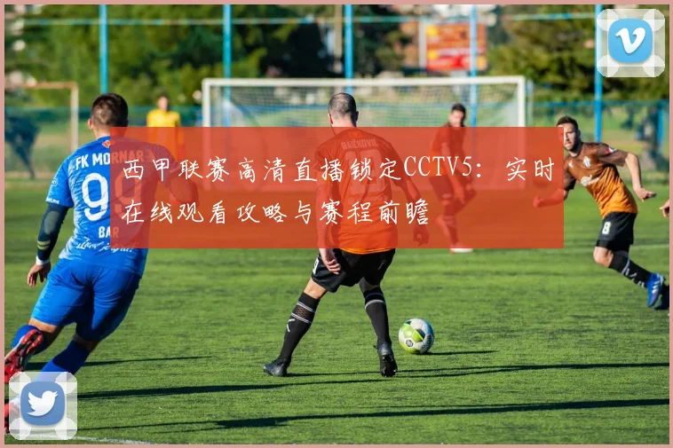 西甲联赛高清直播锁定CCTV5：实时在线观看攻略与赛程前瞻