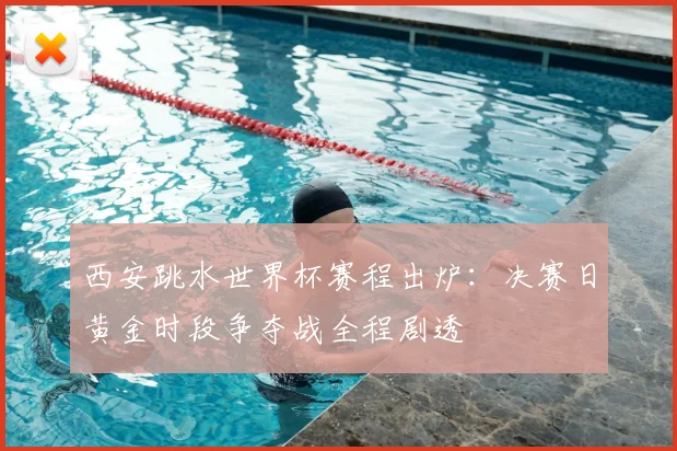 西安跳水世界杯赛程出炉：决赛日黄金时段争夺战全程剧透