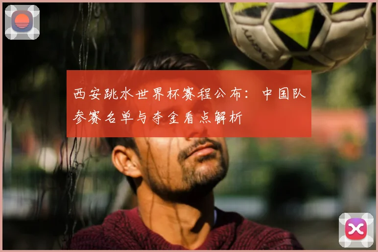 西安跳水世界杯赛程公布：中国队参赛名单与夺金看点解析